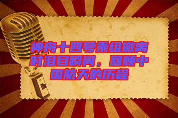 神舟十四號乘組撤離時(shí)淚目瞬間，回顧中國航天的歷程