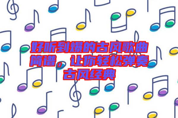 好聽到爆的古風歌曲簡譜，讓你輕松彈奏古風經(jīng)典