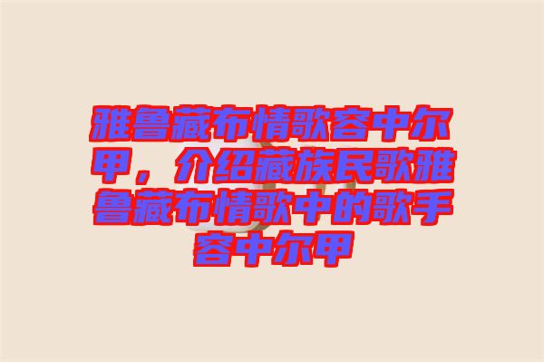 雅魯藏布情歌容中爾甲，介紹藏族民歌雅魯藏布情歌中的歌手容中爾甲
