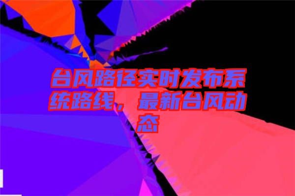 臺風(fēng)路徑實時發(fā)布系統(tǒng)路線，最新臺風(fēng)動態(tài)