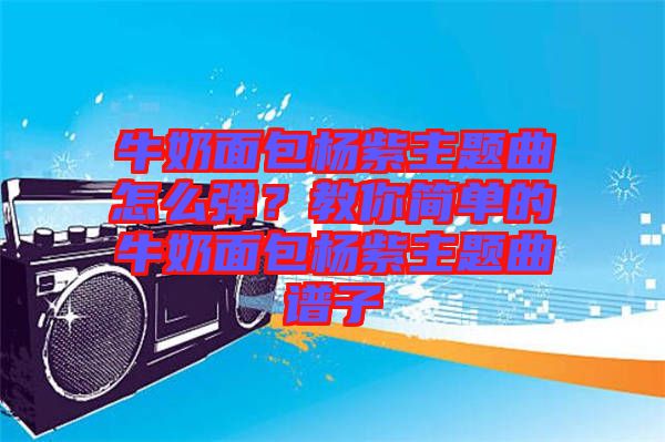 牛奶面包楊紫主題曲怎么彈？教你簡單的牛奶面包楊紫主題曲譜子