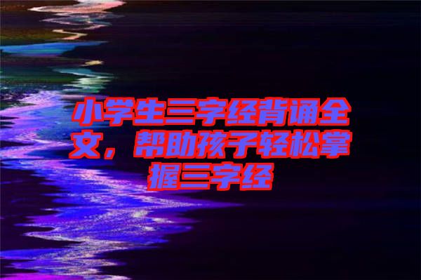 小學(xué)生三字經(jīng)背誦全文，幫助孩子輕松掌握三字經(jīng)
