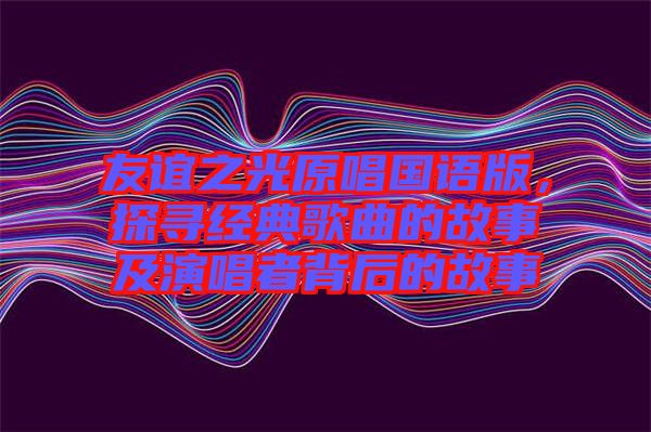 友誼之光原唱國(guó)語(yǔ)版，探尋經(jīng)典歌曲的故事及演唱者背后的故事