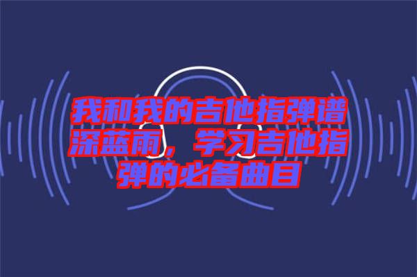 我和我的吉他指彈譜深藍(lán)雨，學(xué)習(xí)吉他指彈的必備曲目