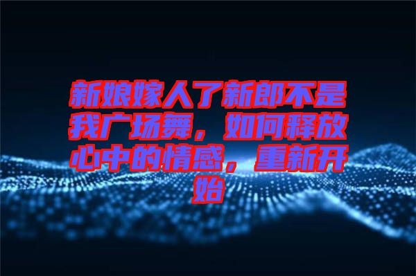 新娘嫁人了新郎不是我廣場(chǎng)舞，如何釋放心中的情感，重新開始