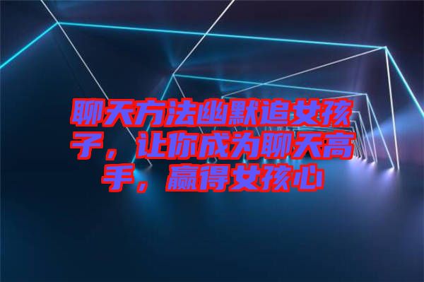 聊天方法幽默追女孩子，讓你成為聊天高手，贏得女孩心