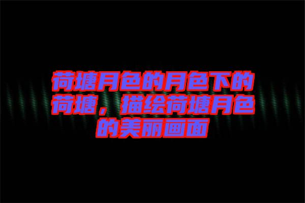荷塘月色的月色下的荷塘，描繪荷塘月色的美麗畫面