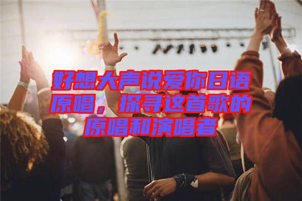 好想大聲說愛你日語原唱，探尋這首歌的原唱和演唱者