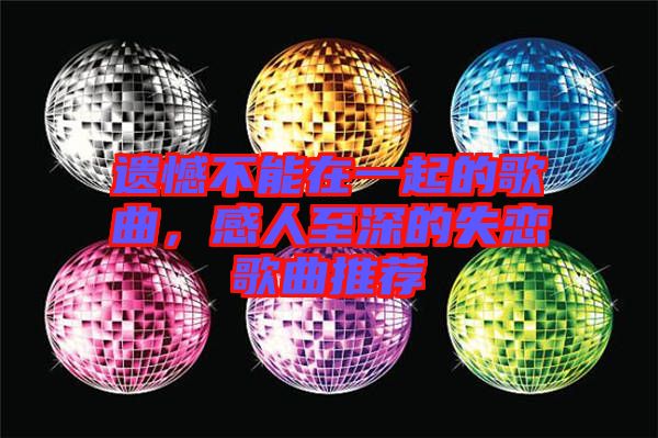 遺憾不能在一起的歌曲，感人至深的失戀歌曲推薦
