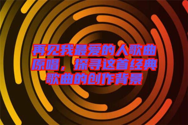 再見(jiàn)我最愛(ài)的人歌曲原唱，探尋這首經(jīng)典歌曲的創(chuàng)作背景