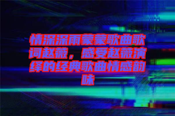 情深深雨蒙蒙歌曲歌詞趙薇，感受趙薇演繹的經(jīng)典歌曲情感韻味