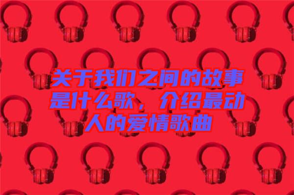 關(guān)于我們之間的故事是什么歌，介紹最動(dòng)人的愛(ài)情歌曲
