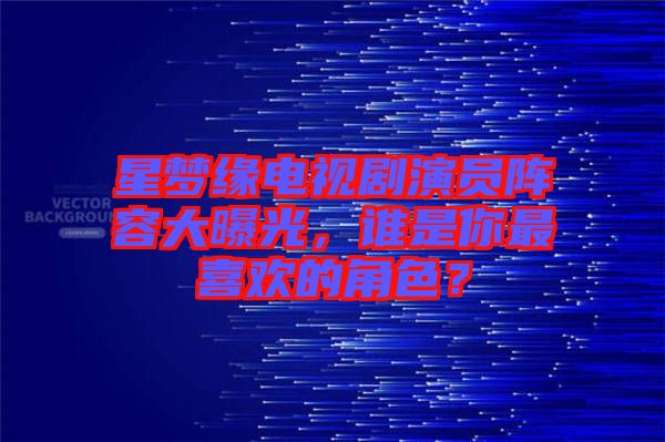 星夢緣電視劇演員陣容大曝光，誰是你最喜歡的角色？