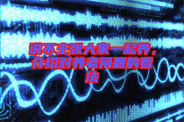 說不主張大家一起養(yǎng)，介紹對(duì)養(yǎng)老問題的看法