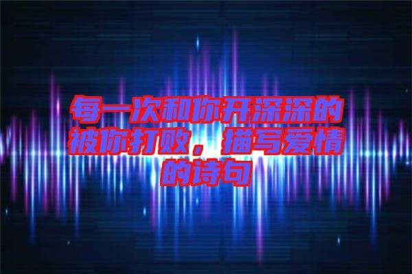 每一次和你開深深的被你打敗，描寫愛情的詩句