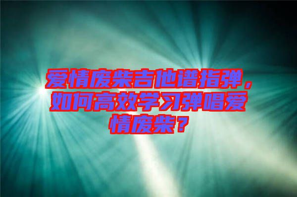 愛情廢柴吉他譜指彈，如何高效學(xué)習(xí)彈唱愛情廢柴？
