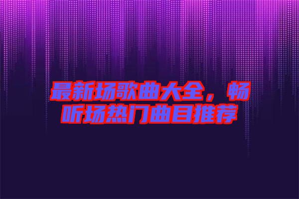 最新場歌曲大全，暢聽場熱門曲目推薦