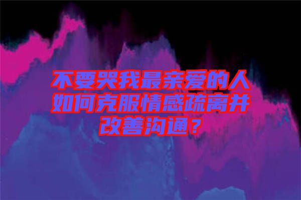 不要哭我最親愛的人如何克服情感疏離并改善溝通？