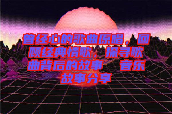 曾經(jīng)心的歌曲原唱，回顧經(jīng)典情歌，探尋歌曲背后的故事  音樂故事分享