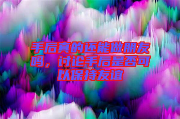 手后真的還能做朋友嗎，討論手后是否可以保持友誼