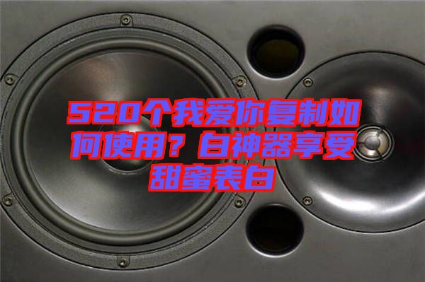 520個我愛你復制如何使用？白神器享受甜蜜表白