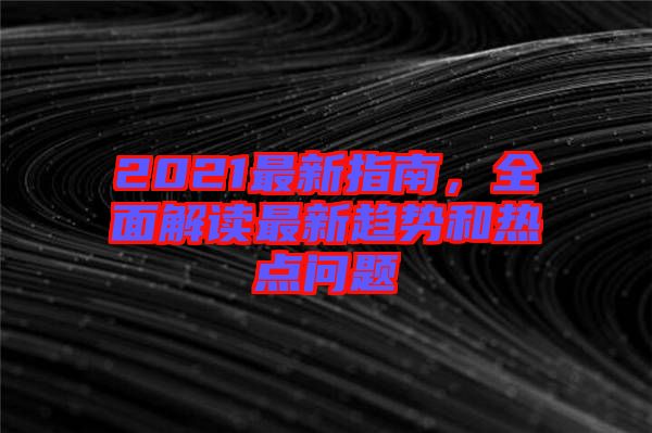 2021最新指南，全面解讀最新趨勢(shì)和熱點(diǎn)問題