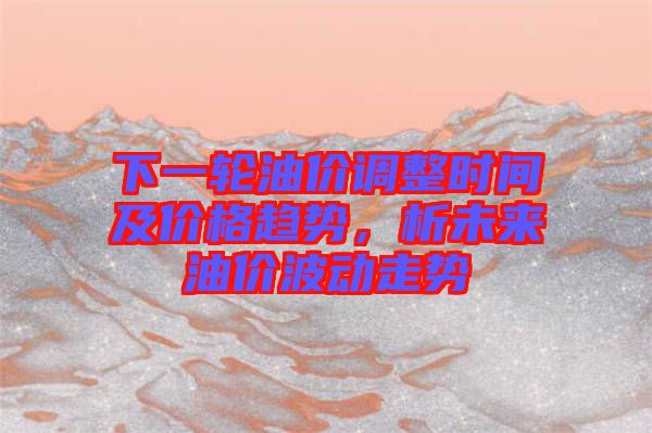 下一輪油價(jià)調(diào)整時(shí)間及價(jià)格趨勢(shì)，析未來(lái)油價(jià)波動(dòng)走勢(shì)