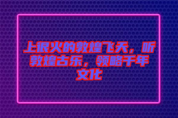 上很火的敦煌飛天，聽敦煌古樂，領(lǐng)略千年文化