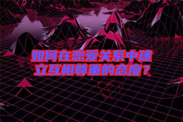 如何在戀愛關(guān)系中建立互相尊重的態(tài)度？