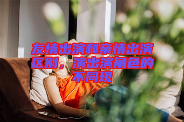 友情出演和親情出演區(qū)別，演出演角色的不同現(xiàn)