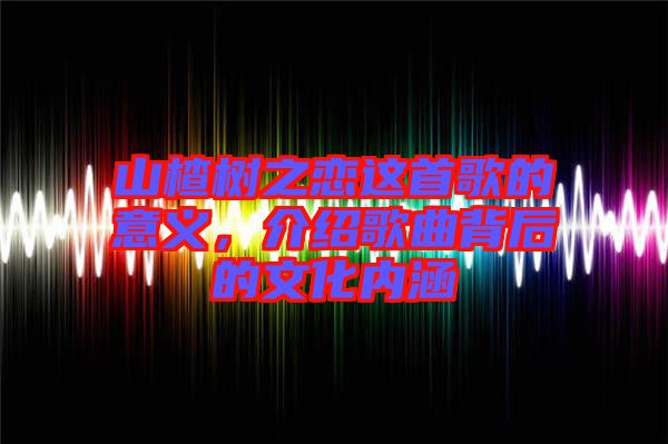 山楂樹(shù)之戀這首歌的意義，介紹歌曲背后的文化內(nèi)涵