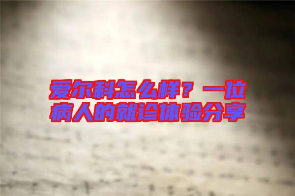 愛爾科怎么樣？一位病人的就診體驗(yàn)分享