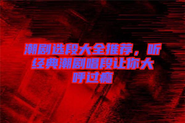 潮劇選段大全推薦，聽經典潮劇唱段讓你大呼過癮