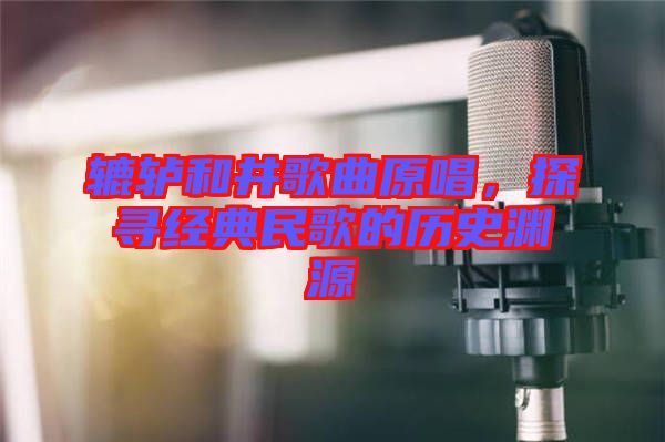 轆轤和井歌曲原唱，探尋經(jīng)典民歌的歷史淵源