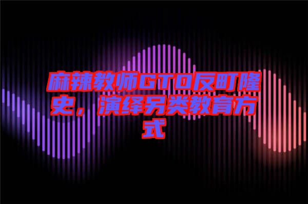 麻辣教師GTO反町隆史，演繹另類教育方式