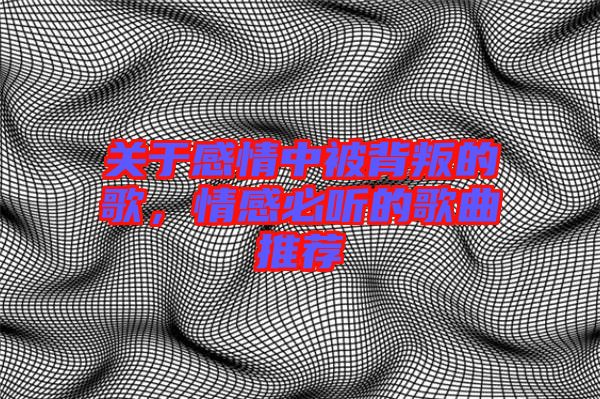 關(guān)于感情中被背叛的歌，情感必聽的歌曲推薦