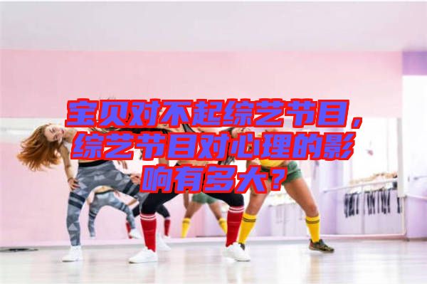 寶貝對(duì)不起綜藝節(jié)目，綜藝節(jié)目對(duì)心理的影響有多大？