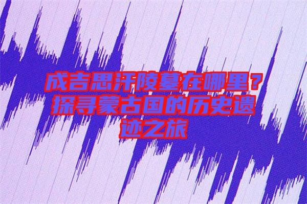 成吉思汗陵墓在哪里？探尋蒙古國的歷史遺跡之旅