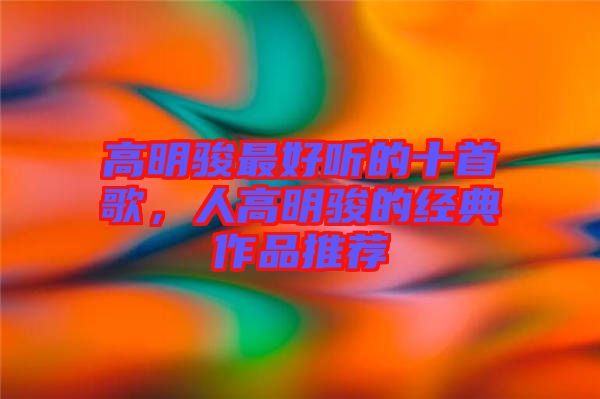 高明駿最好聽的十首歌，人高明駿的經(jīng)典作品推薦