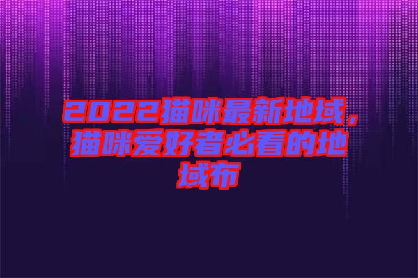 2022貓咪最新地域，貓咪愛(ài)好者必看的地域布