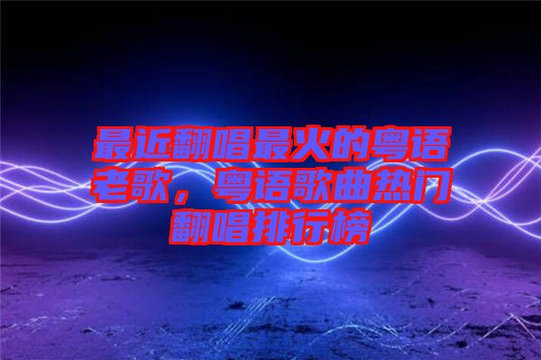 最近翻唱最火的粵語(yǔ)老歌，粵語(yǔ)歌曲熱門(mén)翻唱排行榜