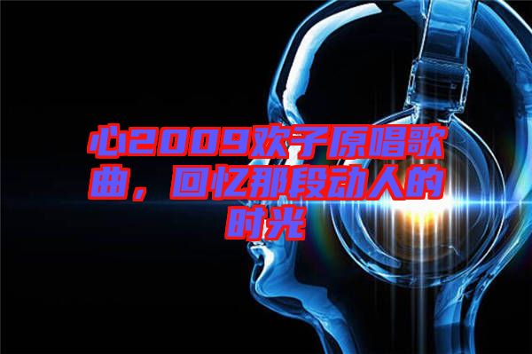 心2009歡子原唱歌曲，回憶那段動(dòng)人的時(shí)光