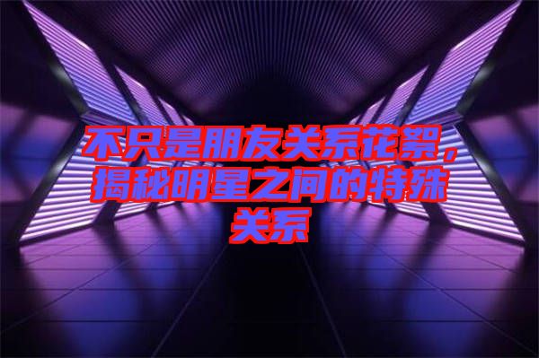 不只是朋友關(guān)系花絮，揭秘明星之間的特殊關(guān)系