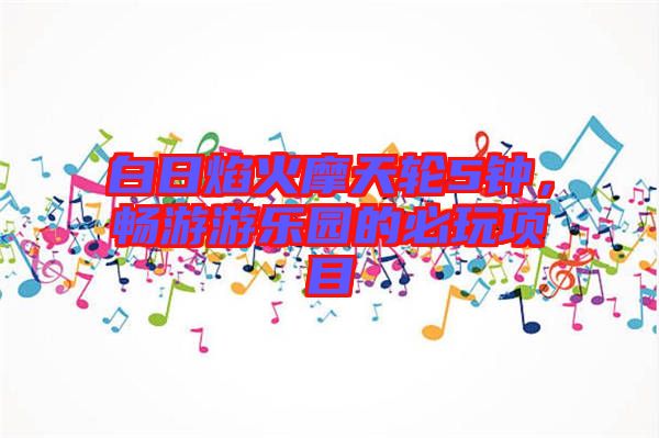 白日焰火摩天輪5鐘，暢游游樂(lè)園的必玩項(xiàng)目