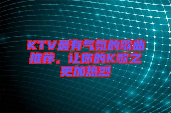 KTV最有氣氛的歌曲推薦，讓你的K歌之更加熱烈