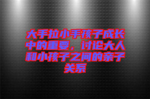 大手拉小手孩子成長中的重要，討論大人和小孩子之間的親子關系