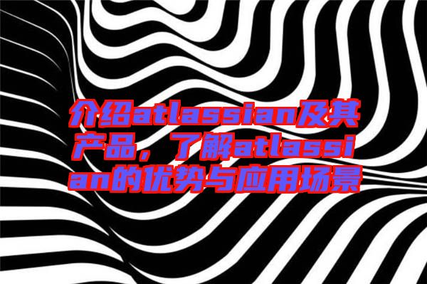 介紹atlassian及其產(chǎn)品，了解atlassian的優(yōu)勢與應(yīng)用場景