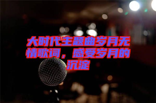 大時代主題曲歲月無情歌詞，感受歲月的沉淀