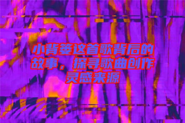 小背簍這首歌背后的故事，探尋歌曲創(chuàng)作靈感來源