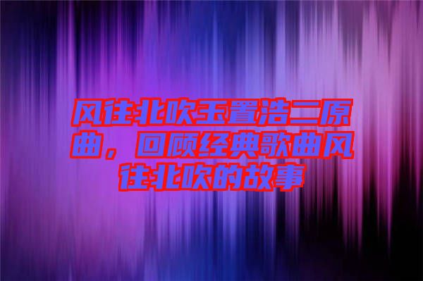 風往北吹玉置浩二原曲，回顧經(jīng)典歌曲風往北吹的故事